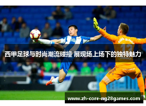 西甲足球与时尚潮流碰撞 展现场上场下的独特魅力 西甲足球与时尚潮流碰撞 展现场上场下的独特魅力