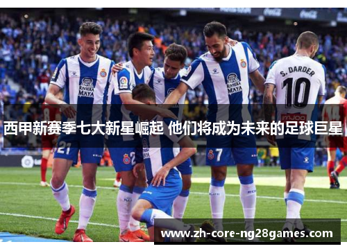 西甲新赛季七大新星崛起 他们将成为未来的足球巨星 西甲新赛季七大新星崛起 他们将成为未来的足球巨星