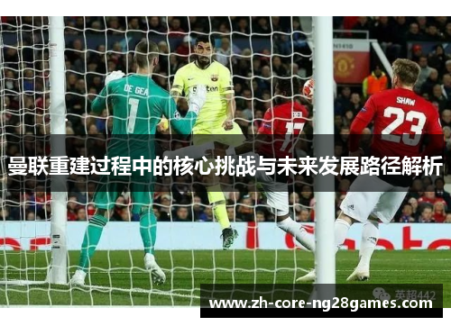 曼联重建过程中的核心挑战与未来发展路径解析 曼联重建过程中的核心挑战与未来发展路径解析