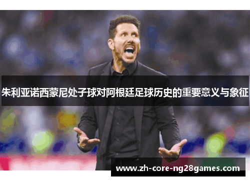 朱利亚诺西蒙尼处子球对阿根廷足球历史的重要意义与象征 朱利亚诺西蒙尼处子球对阿根廷足球历史的重要意义与象征