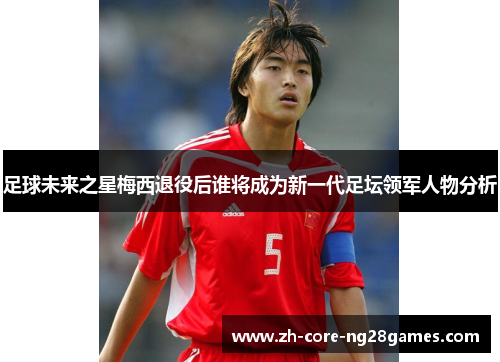 足球未来之星梅西退役后谁将成为新一代足坛领军人物分析 足球未来之星梅西退役后谁将成为新一代足坛领军人物分析